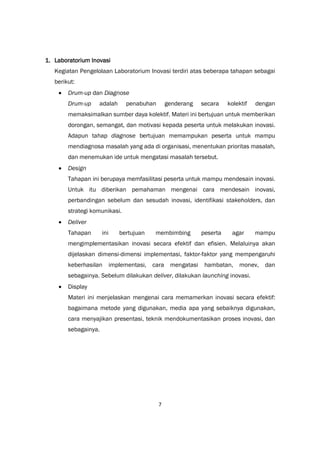 7
1. Laboratorium Inovasi
Kegiatan Pengelolaan Laboratorium Inovasi terdiri atas beberapa tahapan sebagai
berikut:
 Drum-up dan Diagnose
Drum-up adalah penabuhan genderang secara kolektif dengan
memaksimalkan sumber daya kolektif. Materi ini bertujuan untuk memberikan
dorongan, semangat, dan motivasi kepada peserta untuk melakukan inovasi.
Adapun tahap diagnose bertujuan memampukan peserta untuk mampu
mendiagnosa masalah yang ada di organisasi, menentukan prioritas masalah,
dan menemukan ide untuk mengatasi masalah tersebut.
 Design
Tahapan ini berupaya memfasilitasi peserta untuk mampu mendesain inovasi.
Untuk itu diberikan pemahaman mengenai cara mendesain inovasi,
perbandingan sebelum dan sesudah inovasi, identifikasi stakeholders, dan
strategi komunikasi.
 Deliver
Tahapan ini bertujuan membimbing peserta agar mampu
mengimplementasikan inovasi secara efektif dan efisien. Melaluinya akan
dijelaskan dimensi-dimensi implementasi, faktor-faktor yang mempengaruhi
keberhasilan implementasi, cara mengatasi hambatan, monev, dan
sebagainya. Sebelum dilakukan deliver, dilakukan launching inovasi.
 Display
Materi ini menjelaskan mengenai cara memamerkan inovasi secara efektif:
bagaimana metode yang digunakan, media apa yang sebaiknya digunakan,
cara menyajikan presentasi, teknik mendokumentasikan proses inovasi, dan
sebagainya.
 