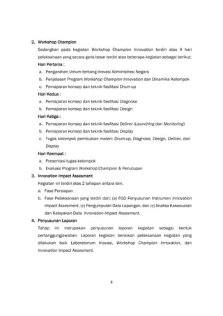 8
2. Workshop Champion
Sedangkan pada kegiatan Workshop Champion Innovation terdiri atas 4 hari
pelaksanaan yang secara garis besar terdiri atas beberapa kegiatan sebagai berikut;
Hari Pertama :
a. Pengarahan Umum tentang Inovasi Administrasi Negara
b. Penjelasan Program Workshop Champion Innovation dan Dinamika Kelompok
c. Pemaparan konsep dan teknik fasilitasi Drum-up
Hari Kedua :
a. Pemaparan konsep dan teknik fasilitasi Diagnose
b. Pemaparan konsep dan teknik fasilitasi Design
Hari Ketiga :
a. Pemaparan konsep dan teknik fasilitasi Deliver (Launching dan Monitoring)
b. Pemaparan konsep dan teknik fasilitasi Display
c. Tugas kelompok pembuatan materi: Drum-up, Diagnose, Design, Deliver, dan
Display
Hari Keempat :
a. Presentasi tugas kelompok
b. Evaluasi Program Workshop Champion & Penutupan
3. Innovation Impact Assesment
Kegiatan ini terdiri atas 2 tahapan antara lain:
a. Fase Persiapan
b. Fase Pelaksanaan yang terdiri dari; (a) FGD Penyusunan Instrumen Innovation
Impact Assesment, (c) Pengumpulan Data Lapangan, dan (c) Analisa Kesesuaian
dan Kelayakan Data Innovation Impact Assesment,
4. Penyusunan Laporan
Tahap ini merupakan penyusunan laporan kegiatan sebagai bentuk
pertanggungjawaban. Laporan kegiatan berisikan pelaksanaan kegiatan yang
dilakukan baik Laboratorium Inovasi, Workshop Champion Innovation, dan
Innovation Impact Assesment.
 