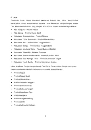 9
C. Lokus
Penentuan lokus dalam intervensi akselerasi inovasi tata kelola pemerintahan
menerapkan prinsip affirmative dan equality. Lokus Akselerasi Pengembangan Inovasi
Tata Kelola Pemerintahan yang menjadi laboratorium inovasi adalah sebagai berikut :
 Kota Jayapura – Provinsi Papua
 Kota Sorong – Provinsi Papua Barat
 Kabupaten Kepulauan Aru – Provinsi Maluku
 Kabupaten Tidore Kepulauan – Provinsi Maluku Utara
 Kabupaten Belu – Provinsi Nusa Tenggara Timur
 Kabupaten Dompu – Provinsi Nusa Tenggara Barat
 Kabupaten Minahasa Utara – Provinsi Sulawesi Selatan
 Kabupaten Wakatobi – Sulawesi Tenggara
 Kabupaten Kepulauan Mentawai – Provinsi Sumatera Barat
 Kabupaten Kota Waringin Timur – Provinsi Kalimantan Tengah
 Kabupaten Tanah Bumbu – Provinsi Kalimantan Selatan
Lokus Akselerasi Pengembangan Inovasi Tata Kelola Pemerintahan dengan penciptaan
kader inovasi dalam Workshop Champion Innovation sebagai berikut;
 Provinsi Papua
 Provinsi Papua Barat
 Provinsi Maluku Utara
 Provinsi Sulawesi Tenggara
 Provinsi Sulawesi Barat
 Provinsi Sulawesi Tengah
 Provinsi Kepulauan Riau
 Provinsi Bengkulu
 Provinsi Bangka Belitung
 Provinsi Jambi
 Provinsi Kalimantan Selatan
 