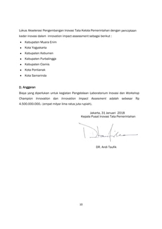 10
Lokus Akselerasi Pengembangan Inovasi Tata Kelola Pemerintahan dengan penciptaan
kader inovasi dalam innovation impact assessment sebagai berikut :
 Kabupaten Muara Enim
 Kota Yogyakarta
 Kabupaten Kebumen
 Kabupaten Purbalingga
 Kabupaten Ciamis
 Kota Pontianak
 Kota Samarinda
D. Anggaran
Biaya yang diperlukan untuk kegiatan Pengelolaan Laboratorium Inovasi dan Workshop
Champion Innovation dan Innovation Impact Assesment adalah sebesar Rp
4.500.000.000,- (empat milyar lima ratus juta rupiah).
Jakarta, 31 Januari 2018
Kepala Pusat Inovasi Tata Pemerintahan
DR. Andi Taufik
 