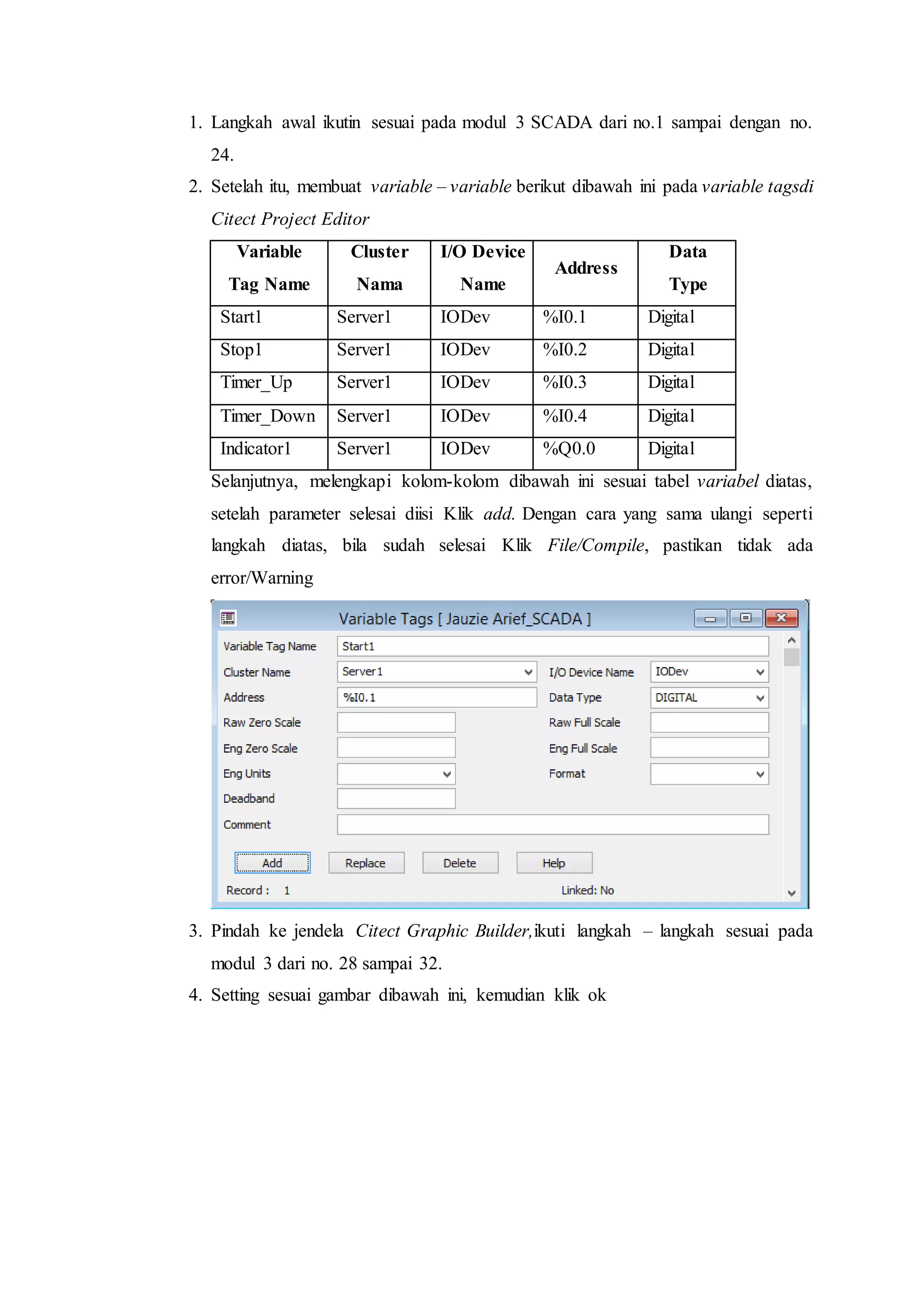 1. Langkah awal ikutin sesuai pada modul 3 SCADA dari no.1 sampai dengan no.
24.
2. Setelah itu, membuat variable – variable berikut dibawah ini pada variable tagsdi
Citect Project Editor
Variable
Tag Name
Cluster
Nama
I/O Device
Name
Address
Data
Type
Start1 Server1 IODev %I0.1 Digital
Stop1 Server1 IODev %I0.2 Digital
Timer_Up Server1 IODev %I0.3 Digital
Timer_Down Server1 IODev %I0.4 Digital
Indicator1 Server1 IODev %Q0.0 Digital
Selanjutnya, melengkapi kolom-kolom dibawah ini sesuai tabel variabel diatas,
setelah parameter selesai diisi Klik add. Dengan cara yang sama ulangi seperti
langkah diatas, bila sudah selesai Klik File/Compile, pastikan tidak ada
error/Warning
3. Pindah ke jendela Citect Graphic Builder,ikuti langkah – langkah sesuai pada
modul 3 dari no. 28 sampai 32.
4. Setting sesuai gambar dibawah ini, kemudian klik ok
 