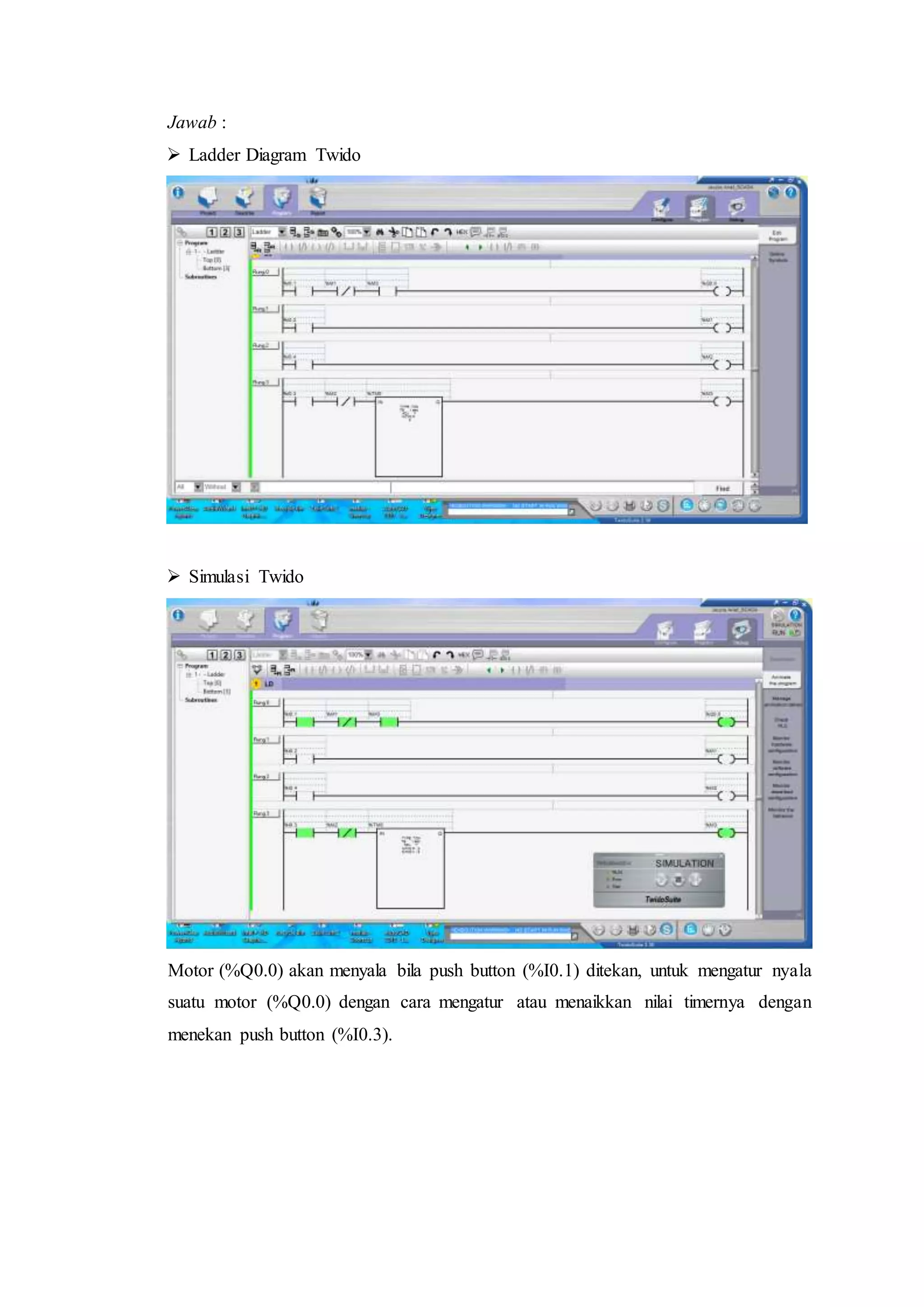 Jawab :
 Ladder Diagram Twido
 Simulasi Twido
Motor (%Q0.0) akan menyala bila push button (%I0.1) ditekan, untuk mengatur nyala
suatu motor (%Q0.0) dengan cara mengatur atau menaikkan nilai timernya dengan
menekan push button (%I0.3).
 