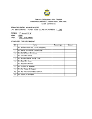 Sekolah Kebangsaan Jalan Pegawai,
Persiaran Sultan Abdul Hamid, 05050, Alor Setar,
Kedah Darul Aman.
REKOD KEGIATAN KO-KURIKULUM
UNIT BERUNIFORM / PERSATUAN/ KELAB / PERMAINAN : TKRS
TARIKH : 15 Januari 2014
HARI : Rabu
MASA : 1.15 – 2.15 petang
KEHADIRAN GURU PENASIHAT
Bil. Nama Tandatangan Catatan
1. En. Mohd Adzwan Bin Azizan (Pengerusi)
2. En. Razali Bin Othman (Setiausaha)
3. En. Mohd Nizam Bin Ahmad
4. En. Omar Bin Ismail
5. En. Ahmad Shather Bin Hj. Omar
6. En. Saad Bin Harun
7. En. Azhar Bin Ahmad
8. Pn. Sutinah Bt. Abdullah
9. Pn. Nor Azizah Bt Marzuki
10. Pn. Nor Rahaidar Bt Abdul Rahman
11. Pn. Zuriati Bt Md Salleh
 