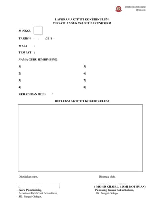 UNIT KOKURIKULUM
SKSG 2016
LAPORAN AKTIVITI KOKURIKULUM
PERSATUAN/SUKAN/UNIT BERUNIFORM
MINGGU
TARIKH : / /2016
MASA :
TEMPAT :
NAMA GURU PEMBIMBING :
1) 5)
2) 6)
3) 7)
4) 8)
KEHADIRANAHLI : /
REFLEKSI AKTIVITI KOKURIKULUM
Disediakan oleh, Disemak oleh,
……………………………………. …………………………………….
( ) ( MOHD KHAIRIL BISMI B OTHMAN)
Guru Pembimbing, Penolong Kanan Kokurikulum,
Persatuan/Kelab/Unit Beruniform, SK. Sungai Gelugor.
SK. Sungai Gelugor.
 