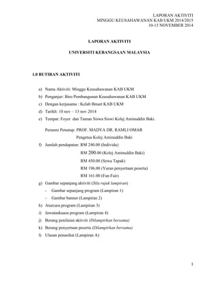 LAPORAN AKTIVITI
MINGGU KEUSAHAWANAN KAB UKM 2014/2015
10-13 NOVEMBER 2014
1
LAPORAN AKTIVITI
UNIVERSITI KEBANGSAAN MALAYSIA
1.0 BUTIRAN AKTIVITI
a) Nama Aktiviti: Minggu Keusahawanan KAB UKM
b) Penganjur: Biro Pembangunan Keusahawanan KAB UKM
c) Dengan kerjasama : Kelab Bmart KAB UKM
d) Tarikh: 10 nov – 13 nov 2014
e) Tempat: Foyer dan Taman Siswa Siswi Kolej Aminuddin Baki.
Perasmi Penutup: PROF. MADYA DR. RAMLI OMAR
Pengetua Kolej Aminuddin Baki
f) Jumlah pendapatan: RM 240.00 (Individu)
RM 200.00 (Kolej Aminuddin Baki)
RM 450.00 (Sewa Tapak)
RM 196.00 (Yuran penyertaan peserta)
RM 161.00 (Fun Fair)
g) Gambar sepanjang aktiviti (Sila rujuk lampiran)
- Gambar sepanjang program (Lampiran 1)
- Gambar banner (Lampiran 2)
h) Aturcara program (Lampiran 3)
i) Jawatankuasa program (Lampiran 4)
j) Borang penilaian aktiviti (Dilampirkan bersama)
k) Borang penyertaan peserta (Dilampirkan bersama)
l) Ulasan penasihat (Lampiran A)
 