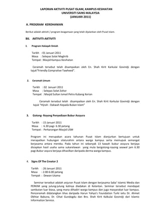 LAPORAN AKTIVITI PUSAT ISLAM, KAMPUS KESIHATAN
                          UNIVERSITI SAINS MALAYSIA
                                 (JANUARI 2011)

A. PROGRAM KEROHANIAN

Berikut adalah aktiviti / program keagamaan yang telah dijalankan oleh Pusat Islam.

BIL AKTIVITI-AKTIVITI

1.    Program Halaqah Ilmiah

      Tarikh : 01 Januari 2011
      Masa : Selepas Solat Maghrib
      Tempat : Masjid Kampus Kesihatan

        Ceramah tersebut telah disampaikan oleh En. Shah Kirit Karkulai Govindji dengan
      tajukFriendly Comprative Tawheed.


 2.    Ceramah Umum

       Tarikh : 02 Januari 2011
       Masa : Selepas Solat Zohor
       Tempat : Masjid Sultan Ismail Petra Kubang Kerian

             Ceramah tersebut telah disampaikan oleh En. Shah Kirit Karkulai Govindji dengan
       tajuk Hijrah : Dakwah Kepada Bukan Islam


 3.    Gotong- Royong Penyediaan Bubur Assyura

      Tarikh : 15 Januari 2011
      Masa : 6.30 pagi- 6.30 petang
      Tempat : Perkarangan Masjid USM

      Program ini merupakan acara tahunan Pusat Islam dianjurkan bertujuan untuk
      merapatkan hubungan silaturahim antara warga kampus serta memupuk semangat
      kerjasama antara mereka. Pada tahun ini sebanyak 13 kawah bubur assyura berjaya
      disiapkan hasil usaha sama sukarelawan yang mula bergotong-royong seawal jam 6.30
      pagi.Bubur asyura berjaya dihasilkan daripada derma warga kampus.


 4. Signs Of The Creator 2

      Tarikh : 26 Januari 2011
      Masa : 2.00-6.00 petang
      Tempat : Dewan Utama

         Seminar tersebut adalah anjuran Pusat Islam dengan kerjasama Saba Islamic Media dan
      PERKIM yang julung-julung kalinya diadakan di Kelantan. Seminar tersebut mendapat
      sambutan luar biasa, yang mana dihadiri warga kampus dan juga masyarakat luar kampus.
      Penceramah didatangkan khas daripada Harun Yahyas Foundation Turki iaitu Dr. Ahmet
      Okhtar Babuna, Dr. Cihat Gundogdu dan Bro. Shah Kirit Kalkulai Govindji dari Islamic
      Information Service.
 