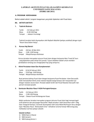 LAPORAN AKTIVITI PUSAT ISLAM, KAMPUS KESIHATAN
                   UNIVERSITI SAINS MALAYSIA
                         (FEBRUARI 2011)

A. PROGRAM KEROHANIAN

Berikut adalah aktiviti / program keagamaan yang telah dijalankan oleh Pusat Islam.

BIL   AKTIVITI-AKTIVITI

1.    Tazkirah Bulanan

      Tarikh    : 01 Februari 2011
      Masa      : 8.30-9.00 Pagi
      Tempat    : Jabatan Imunologi


      Tazkirah tersebut telah disampaikan oleh Najibah Abdullah (pelajar praktikal) dengan tajuk
      Kesan Dosa Dalam hidup.

2.    Kursus Haji Bersiri

      Tarikh : 04 Feb- 20 Mei 2011
      Masa   : 3.00- 5.00 Petang
      Tempat : Masjid Kampus Kesihatan

      Kursus tersebut merupakan anjuran Pusat Islam dengan kerjasama Nasr Travel & Tours
       yang dijalankan pada setiap hari jumaat. Tujuan diadakan adalah untuk memberi
      pendedahan tentang cara mengerjakan haji yang sempurna.

3.    Klinik Perubatan Islam Dan Komplementari

      Tarikh : 12 & 26 Februari 2011
      Masa : 9.30 Pagi- 3.00 Petang
      Tempat : Masjid Kampus Kesihatan

      Buat pertama kalinya Pusat Islam dengan kerjasama Pusat Perubatan Islam Darussyifa
      telah menubuhkan klinik untuk rawatan kepada warga kampus dan masyarakat luar
      dengan rawatan secara Islam. Perawat adalah terdiri dari Pusat Rawatan Darusyifa dan
      pernah merawat pesakit.

5.    Sambutan Maulidur Rasul 1432H Peringkat Kampus

      Tarikh : 16 Februari 2011
      Masa : 2.00-5.00 Petang
      Tempat : Dewan Pusat Pembangunan Siswa

      Majlis sambutan tersebut merupakan program tahunan Pusat Islam bagi memperingati
      sirah kelahiran dan perjuangan Rasulullah. Majlis tersebut telah dirasmikan oleh Y. Bhg.
      Dato Pengarah Kampus. Ceramah disampaikan oleh Ustaz Mohd Norhisyam Idrus dengan
      tajuk Maulidur Rasul : Muhasabah Cinta. Kehadiran seramai hampir 400 orang yang
      melibatkan staf dan pelajar sekolah.

      Sekolah terlibat :
      1) SMKA Naim Lil Banat
      2) SMK Zainab 1
      3) SMK Kubang Kerian 1
 