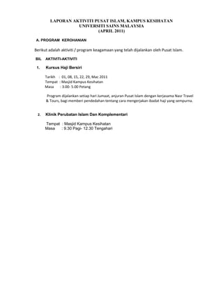 LAPORAN AKTIVITI PUSAT ISLAM, KAMPUS KESIHATAN
                   UNIVERSITI SAINS MALAYSIA
                           (APRIL 2011)

A. PROGRAM KEROHANIAN

Berikut adalah aktiviti / program keagamaan yang telah dijalankan oleh Pusat Islam.

BIL   AKTIVITI-AKTIVITI

 1.   Kursus Haji Bersiri

      Tarikh : 01, 08, 15, 22, 29, Mac 2011
      Tempat : Masjid Kampus Kesihatan
      Masa    : 3.00- 5.00 Petang

      Program dijalankan setiap hari Jumaat, anjuran Pusat Islam dengan kerjasama Nasr Travel
      & Tours, bagi memberi pendedahan tentang cara mengerjakan ibadat haji yang sempurna.


 2.   Klinik Perubatan Islam Dan Komplementari

      Tempat : Masjid Kampus Kesihatan
      Masa   : 9.30 Pagi- 12.30 Tengahari
 