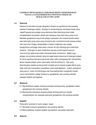 LAPORAN MENGADAKAN CERAMAH MOTIVASI/KESEDARAN
“GEJALA GANGSTERISM DAN PONTENG SEKOLAH
DI KALANGAN PELAJAR”
1.0 Rasional
Dewasa ini kita telah banyak dikejutkan dengan isu gansterism dan ponteng
sekolah di kalangan pelajar. Budaya ini sememangnya membawa impak yang
negatif kepada para pelajar yang sekiranya tidak dibendung akan boleh
mengakibatkan kerosakan akhlak dan hilangnya nilai-niliai hidup yang murni.
Masalah gangsterism wujud bila pelajar merasakan diri mereka berada dalam
satu kelompok yang sama yang menerima dan membentuk kasih sayang antara
satu sama lain hingga menghalalkan mereka melakukan apa sahaja
pengorbanan sehingga melucutkan maruah diri dan keluarga demi kelompok
tersebut. Golongan ini akan melakukan kes-kes juvanil seperti mencuri,
memukul dan seterusnya boleh mencapai tahap membunuh. Begitu juga
dengan kes ponteng sekolah yang kini agak ketara kesannya di kalangan pelajar
di mana wujudnya banyak pusat-pusat cyber cafe merangsang dan memberikan
laluan kepada pelajar untuk melunaskan aktiviti ponteng ini. Apa yang
dibimbangkan adalah ponteng boleh menjadi punca kepada segala aktiviti yang
tidak sihat dan merosakkan pendidikan anak-anak Malaysia. Justeru kesedaran
yang ada ini, maka Unit Bimbingan dan Kaunseling telah mengambil inisiatif
untuk menyedarkan pelajar tentang isu gangsterism dan ponteng sekolah
sebagai langkah pencegahan.
2.0 Matlamat
2.1 Membolehkan pelajar membuat penilaian tentang kesan penglibatan dalam
gangsterism dan ponteng sekolah
2.2 Memberikan kesedaran kepada pelajar tentang perlunya mereka
menghindarkan diri daripada kelompok gangsterism dan ponteng sekolah
3.0 Objektif
Pada akhir ceramah ini nanti, pelajar dapat :
3.1 Menolak kumpulan gangsterism dan ponteng sekolah
3.2 Mempraktikkan langkah-langkah pencegahan yang telah diperolehi.
4.0 Sasaran
 