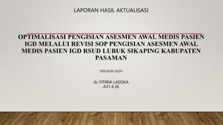 LAPORAN HASIL AKTUALISASI
OPTIMALISASI PENGISIAN ASESMEN AWAL MEDIS PASIEN
IGD MELALUI REVISI SOP PENGISIAN ASESMEN AWAL
MEDIS PASIEN IGD RSUD LUBUK SIKAPING KABUPATEN
PASAMAN
DISUSUN OLEH
dr. FITIRIA LASISKA
A31.4.36
 