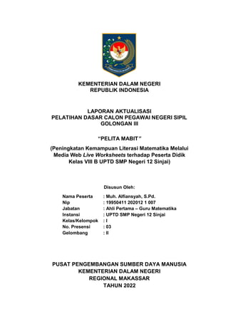 KEMENTERIAN DALAM NEGERI
REPUBLIK INDONESIA
LAPORAN AKTUALISASI
PELATIHAN DASAR CALON PEGAWAI NEGERI SIPIL
GOLONGAN III
“PELITA MABIT”
(Peningkatan Kemampuan Literasi Matematika Melalui
Media Web Live Worksheets terhadap Peserta Didik
Kelas VIII B UPTD SMP Negeri 12 Sinjai)
Disusun Oleh:
Nama Peserta : Muh. Alfiansyah, S.Pd.
Nip : 19950411 202012 1 007
Jabatan : Ahli Pertama – Guru Matematika
Instansi : UPTD SMP Negeri 12 Sinjai
Kelas/Kelompok : I
No. Presensi : 03
Gelombang : II
PUSAT PENGEMBANGAN SUMBER DAYA MANUSIA
KEMENTERIAN DALAM NEGERI
REGIONAL MAKASSAR
TAHUN 2022
 