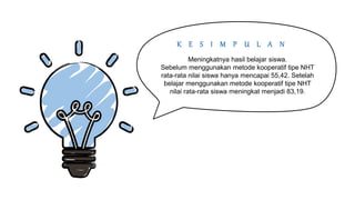 K E S I M P U L A N
Meningkatnya hasil belajar siswa.
Sebelum menggunakan metode kooperatif tipe NHT
rata-rata nilai siswa hanya mencapai 55,42. Setelah
belajar menggunakan metode kooperatif tipe NHT
nilai rata-rata siswa meningkat menjadi 83,19.
 