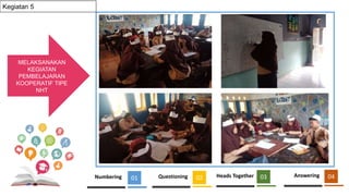 MELAKSANAKAN
KEGIATAN
PEMBELAJARAN
KOOPERATIF TIPE
NHT
01
KEGIATAN
PRETEST &
POSTEST
01
KEGIATAN
PRETEST &
POSTET
01
Kegiatan 5
Numbering 01 Questioning 02 Heads Together 03 Answering 04
 