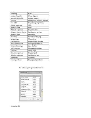 Rekening                  Nama
Account Payable           Utang dagang
Account receivable        Piutang dagang
Accrual                   Pendapatan diterima di muka
Bad debts                 Biaya kerugian piutang
Cost of good sold         HPP
Defaults bank             Bank
Defaults expenses         Biaya lain-lain
Defaults finance charge   Pendapatan lain-lain
Defaults sales            Penjualan
Inventory                 Persediaan dagang
Mispostings               Mispostings
Prepayments               Biaya dibayar di muka
Purchase discount         Potongan pembelian
Retained earnings         Laba ditahan
Sales discount            Potongan penjualan
Sales tax                 Utang pajak
Shipping expenses         Biaya angkut
Shipping revenues         Pendapatan jasa
Suspenses                 Suspense
Tax on purchase           Biaya pajak pembelian



           Dan isikan seperti gambar berikut ini :




Kemudian OK.
 