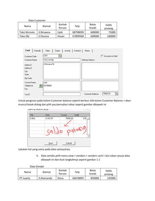 Data Customer
                                   Kontak                    Batas         Saldo
     Nama            Alamat                      Telp
                                   Person                    Kredit       piutang
 Toko Nirmala    Jl.Nirwana       Upik         68798099        600000         75000
 Toko Oki        Jl.Pesona        Hasan        67899968        600000       100000




Untuk pengisian pada kolom Customer balance seperti berikut: klik kolom Customer Balance > akan
muncul kotak dialog dan pilih yes,kemudian isikan seperti gambar dibawah ini




Lakukan hal yang sama pada data selanjutnya.

                h. Data vendor,pilih menu view > vendors > vendors card > lalu isikan sesuai data
                   dibawah ini dan ikuti langkahnya seperti gambar 1.1

         Data Vendor
                                   Kontak                    Batas         Saldo
     Nama            Alamat                      Telp
                                   Person                    Kredit       piutang
 PT Juwita       Jl.Alamanda      Dona         66678895        850000       192000
 