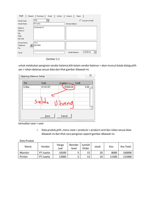 Gambar 1.1

untuk melakukan pengisian vendor balance,klik kolom vendor balance > akan muncul kotak dialog pilih
yes > isikan datanya sesuai data dan lihat gambar dibawah ini.




kemudian save > save

               i.    Data produk,pilih ,menu view > products > product card dan isikan sesuai data
                     dibawah ini dan lihat cara pengisian seperti gambar dibawah ini.

 Data Produk
                                  Harga     Reorder    Jumlah
     Nama            Vendor                                       stock        Kos      Kos Total
                                   Jual      level      Order
 Monitor            PT Juwita       10500          5        15        20        8000       160000
 Printer            PT Juwita       13000          5        13        10       11500       115000
 