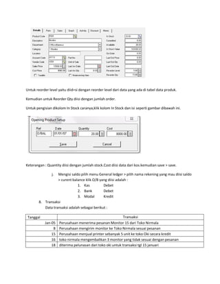 Untuk reorder level yaitu diid=si dengan reorder level dari data yang ada di tabel data produk.

Kemudian untuk Reorder Qty diisi dengan jumlah order.

Untuk pengisian dikolom In Stock caranya,klik kolom In Stock dan isi seperti gambar dibawah ini.




Keterangan : Quantity diisi dengan jumlah stock.Cost diisi data dari kos.kemudian save > save.

                j. Mengisi saldo pilih menu General ledger > pilih nama rekening yang mau diisi saldo
                   > curent balance klik O/B yang diisi adalah :
                               1. Kas          Debet
                               2. Bank         Debet
                               3. Modal        Kredit
        8. Transaksi
           Data transaksi adalah sebagai berikut :

 Tanggal                                                     Transaksi
            Jan-05   Perusahaan menerima pesanan Monitor 15 dari Toko Nirmala
                 8   Perusahaan mengirim monitor ke Toko Nirmala sesuai pesanan
                15   Perusahaan menjual printer sebanyak 5 unit ke toko Oki secara kredit
                16   toko nirmala mengembalikan 3 monitor yang tidak sesuai dengan pesanan
                18   diterima pelunasan dari toko oki untuk transaksi tgl 15 januari
 