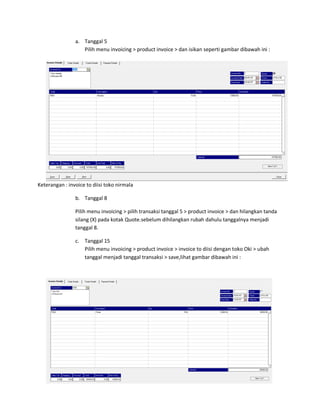 a. Tanggal 5
                   Pilih menu invoicing > product invoice > dan isikan seperti gambar dibawah ini :




Keterangan : invoice to diisi toko nirmala

                b. Tanggal 8

                Pilih menu invoicing > pilih transaksi tanggal 5 > product invoice > dan hilangkan tanda
                silang (X) pada kotak Quote.sebelum dihilangkan rubah dahulu tanggalnya menjadi
                tanggal 8.

                c. Tanggal 15
                   Pilih menu invoicing > product invoice > invoice to diisi dengan toko Oki > ubah
                   tanggal menjadi tanggal transaksi > save,lihat gambar dibawah ini :
 