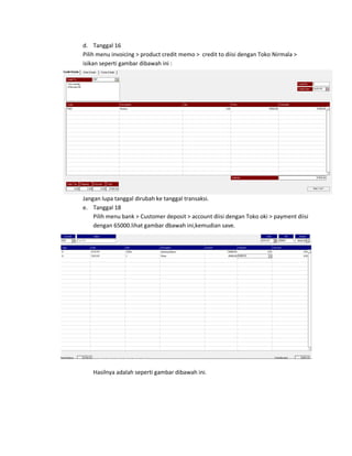 d. Tanggal 16
Pilih menu invoicing > product credit memo > credit to diisi dengan Toko Nirmala >
isikan seperti gambar dibawah ini :




Jangan lupa tanggal dirubah ke tanggal transaksi.
e. Tanggal 18
    Pilih menu bank > Customer deposit > account diisi dengan Toko oki > payment diisi
    dengan 65000.lihat gambar dbawah ini,kemudian save.




   Hasilnya adalah seperti gambar dibawah ini.
 