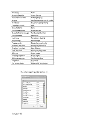 Rekening                  Nama
Account Payable           Utang dagang
Account receivable        Piutang dagang
Accrual                   Pendapatan diterima di muka
Bad debts                 Biaya kerugian piutang
Cost of good sold         HPP
Defaults bank             Bank
Defaults expenses         Biaya lain-lain
Defaults finance charge   Pendapatan lain-lain
Defaults sales            Penjualan
Inventory                 Persediaan dagang
Mispostings               Mispostings
Prepayments               Biaya dibayar di muka
Purchase discount         Potongan pembelian
Retained earnings         Laba ditahan
Sales discount            Potongan penjualan
Sales tax                 Utang pajak
Shipping expenses         Biaya angkut
Shipping revenues         Pendapatan jasa
Suspenses                 Suspense
Tax on purchase           Biaya pajak pembelian



           Dan isikan seperti gambar berikut ini :




Kemudian OK.
 