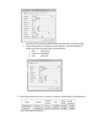 kemudian pilih ok,untuk pajak dipilih 0,00 karena dalam kasus ini tidak ada pajak.
       f.   Vendor defaults,pilih menu defaults > vendor defaults > isikan data dibawah ini
            dengan cara yang sama seperti pada customer defaults
                 i. Dept         :Administrasi
                ii. Credit limit :Rp.800.000
               iii. Term         :2/10,n/30




8. Data customer,pilih menu view > customers > customer card,kemudian isi data dibawah ini:

                                       Contak                Batas  Saldo
            Nama          Alamat                   Telp
                                       person                Kredit piutang
       SMK Mandiri Jl.Mawar 77 Firman 7778899               550.000  54.000
       Toko ceria     Jl.Pelangi 45 Amanda 4456768          550.000  70.000
   Isikan seperti gambar dibawah ini
 