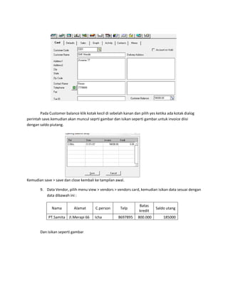 Pada Customer balance klik kotak kecil di sebelah kanan dan pilih yes ketika ada kotak dialog
perintah save.kemudian akan muncul seprti gambar dan isikan seperti gambar.untuk invoice diisi
dengan saldo piutang.




Kemudian save > save dan close kembali ke tampilan awal.

        9. Data Vendor, pilih menu view > vendors > vendors card, kemudian isikan data sesuai dengan
           data dibawah ini :

                                                                   Batas
               Nama         Alamat       C.person       Telp                 Saldo utang
                                                                   kredit
             PT.Samita Jl.Merapi 66      Icha          8697895     800.000        185000


        Dan isikan seperti gambar
 