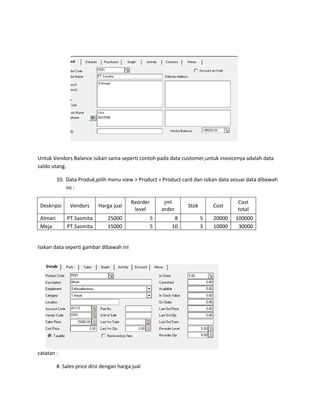 Untuk Vendors Balance isikan sama seperti contoh pada data customer,untuk invoicenya adalah data
saldo utang.

          10. Data Produk,pilih menu view > Product > Product card dan isikan data sesuai data dibawah
              ini :

                                           Reorder        jml                        Cost
 Deskripsi      Vendors     Harga jual                            Stok       Cost
                                            level        order                       total
 Almari       PT.Sasmita         25000               5        8          5   20000   100000
 Meja         PT.Sasmita         15000               5       10          3   10000    30000


Isskan data seperti gambar dibawah ini




catatan :

          #. Sales price diisi dengan harga jual
 