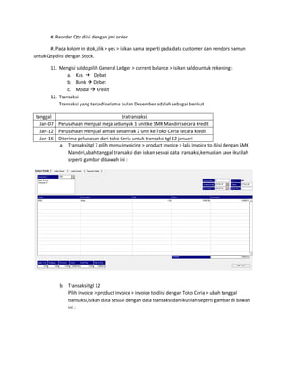 #. Reorder Qty diisi dengan jml order

       #. Pada kolom in stok,klik > yes > isikan sama seperti pada data customer dan vendors namun
untuk Qty diisi dengan Stock.

       11. Mengisi saldo,pilih General Ledger > current balance > isikan saldo untuk rekening :
               a. Kas  Debet
               b. Bank  Debet
               c. Modal  Kredit
       12. Transaksi
           Transaksi yang terjadi selama bulan Desember adalah sebagai berikut

 tanggal                                tratransaksi
   Jan-07 Perusahaan menjual meja sebanyak 1 unit ke SMK Mandiri secara kredit
   Jan-12 Perusahaan menjual almari sebanyak 2 unit ke Toko Ceria secara kredit
   Jan-16 Diterima pelunasan dari toko Ceria untuk transaksi tgl 12 januari
          a. Transaksi tgl 7 pilih menu invoicing > product invoice > lalu invoice to diisi dengan SMK
               Mandiri,ubah tanggal transaksi dan isikan sesuai data transaksi,kemudian save ikutilah
               seperti gambar dibawah ini :




            b. Transaksi tgl 12
               Pilih invoice > product invoice > invoice to diisi dengan Toko Ceria > ubah tanggal
               transaksi,isikan data sesuai dengan data transaksi,dan ikutilah seperti gambar di bawah
               ini :
 