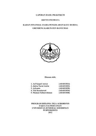 LAPORAN HASIL PRAKTIKUM

                AKUNTANSI BIAYA

KAJIAN FINANSIAL USAHA PENGOLAHAN KAYU DI DESA
        GRENDENG KABUPATEN BANYUMAS




                    Disusun oleh:


      1. Aef Saepul Anwar           (A0A011014)
      2. Julyta Nurul Astria        (A0A011022)
      3. Ariyanto                   (A0A011030)
      4. Tita Kurniawati            (A0A011034)
      5. Maman Fathurrohman         (A0A011048)




      PROGRAM DIPLOMA TIGA AGROBISNIS
             FAKULTAS PERTANIAN
       UNIVERSITAS JENDERAL SOEDIRMAN
                PURWOKERTO
                     2012
 