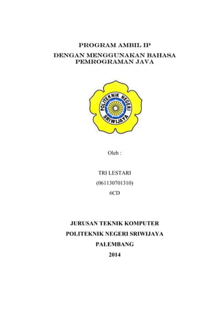 Program AMBIL IP
Dengan Menggunakan Bahasa
Pemrograman Java
Oleh :
TRI LESTARI
(061130701310)
6CD
JURUSAN TEKNIK KOMPUTER
POLITEKNIK NEGERI SRIWIJAYA
PALEMBANG
2014
 