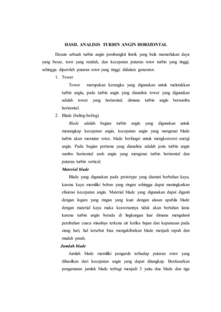 HASIL ANALISIS TURBIN ANGIN HORIZONTAL
Desain sebuah turbin angin pembangkit listrik yang baik memerlukan daya
yang besar, torsi yang rendah, dan kecepatan putaran rotor turbin yang tinggi,
sehingga diperoleh putaran rotor yang tinggi didalam generator.
1. Tower
Tower merupakan kerangka yang digunakan untuk meletakkan
turbin angin, pada turbin angin yang dianalisis tower yang digunakan
adalah tower yang horizontal, dimana turbin angin bersumbu
horizontal.
2. Blade (baling-baling)
Blade adalah bagian turbin angin yang digunakan untuk
menangkap kecepatan angin, kecepatan angin yang mengenai blade
turbin akan memutar rotor, blade berfungsi untuk mengkonversi energi
angin. Pada bagian pertama yang dianalisis adalah jenis turbin angin
sumbu horizontal arah angin yang mengenai turbin horizontal dan
putaran turbin vertical.
Material blade
Blade yang digunakan pada prototype yang diamati berbahan kayu,
karena kayu memiliki beban yang ringan sehingga dapat meningkatkan
efisiensi kecepatan angin. Material blade yang digunakan dapat diganti
dengan logam yang ringan yang kuat dengan alasan apabila blade
dengan material kayu maka keawetannya tidak akan bertahan lama
karena turbin angin berada di lingkungan luar dimana mengalami
perubahan cuaca misalnya terkena air ketika hujan dan kepanasan pada
siang hari, hal tersebut bisa mengakibatkan blade menjadi rapuh dan
mudah patah.
Jumlah blade
Jumlah blade memiliki pengaruh terhadap putaran rotor yang
dihasilkan dari kecepatan angin yang dapat ditangkap. Berdasarkan
pengamatan jumlah blade terbagi menjadi 3 yaitu dua blade dan tiga
 