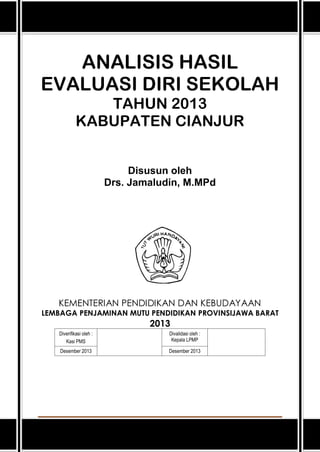 ANALISIS HASIL
EVALUASI DIRI SEKOLAH
TAHUN 2013
KABUPATEN CIANJUR
Disusun oleh
Drs. Jamaludin, M.MPd

KEMENTERIAN PENDIDIKAN DAN KEBUDAYAAN

LEMBAGA PENJAMINAN MUTU PENDIDIKAN PROVINSIJAWA BARAT

2013
Diverifikasi oleh :
Kasi PMS

Divalidasi oleh :
Kepala LPMP

Desember 2013

Desember 2013

Analisis Hasil EDS 2013 Kabupaten Cianjur

1

 