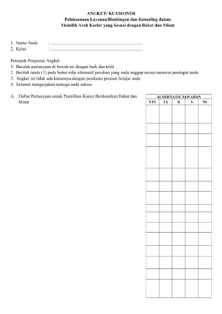 ANGKET/ KUESIONER
Pelaksanaan Layanan Bimbingan dan Konseling dalam
Memilih Arah Karier yang Sesuai dengan Bakat dan Minat
1. Nama Anda : ..................................................................................
2. Kelas : ..................................................................................
Petunjuk Pengisian Angket:
1. Bacalah pertanyaan di bawah ini dengan baik dan teliti
2 Berilah tanda (√) pada bobot nilai alternatif jawaban yang anda anggap sesuai menurut pendapat anda
3. Angket ini tidak ada kaitannya dengan penilaian prestasi belajar anda
4. Selamat mengerjakan semoga anda sukses
A. Daftar Pertanyaan untuk Pemilihan Karier Berdasarkan Bakat dan
Minat
ALTERNATIF JAWABAN
STS TS R S SS
 