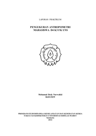 LAPORAN PRAKTIKUM
PENGUKURAN ANTROPOMETRI
MAHASISWA D4 K3 FK UNS
Mohamad Dedy Nurwahid
R.0213039
PROGRAM STUDI DIPLOMA 4 KESELAMATAN DAN KESEHATAN KERJA
FAKULTAS KEDOKTERAN UNIVERSITAS SEBELAS MARET
Surakarta
2014
 