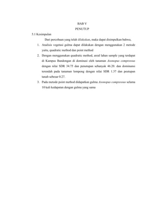 BAB V
PENUTUP
5.1 Kesimpulan
Dari percobaan yang telah dilakukan, maka dapat disimpulkan bahwa,
1. Analisis vegetasi gulma dapat dilakukan dengan menggunakan 2 metode
yaitu, quadratic method dan point method
2. Dengan menggunakan quadratic method, areal lahan sample yang terdapat
di Kampus Bandongan di dominasi oleh tanaman Axonopus compressus
dengan nilai SDR 34.75 dan penutupan sebanyak 46.20. dan dominansi
terendah pada tanaman lompong dengan nilai SDR 1.37 dan peutupan
tanah sebesar 0.27.
3. Pada metode point method didapatkan gulma Axonopus compressus selama
10 kali kedapatan dengan gulma yang sama
 
