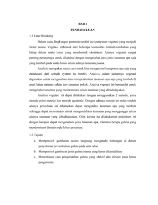 BAB I
PENDAHULUAN
1.1 Latar Belakang
Dalam suatu lingkungan pertanian terdiri dari penyusun vegetasi yang menjadi
factor utama. Vegetasi terbentuk dari beberapa komunitas tumbuh-tumbuhan yang
hidup dalam suatu lahan yang membentuk ekosistem. Adanya vegetasi sangat
penting peranannya untuk diketahui dengan mengetahui jenis-jenis tanaman apa saja
yang tumbuh pada suatu lahan selain adanya tanaman pokok.
Analisis merupakan suatu cara untuk bisa mengetahui komponen apa saja yang
mendasari dari sebuah system itu berdiri. Analisis dalam kaitannya vegetasi
digunakan untuk menganalisa atau memprakirakan tanaman apa saja yang tumbuh di
areal lahan tertentu selain dari tanaman pokok. Analisa vegetasi ini bermanfat untuk
mengetahui tanaman yang mendominasi selain tanaman yang dibudidayakan.
Analisis vegetasi ini dapat dilakukan dengan menggunakan 2 metode, yaitu
metode point metode dan metode quadratic. Dengan adanya metode ini maka setelah
adanya percobaan ini diharapkan dapat mengetahui tanaman apa yang tumbuh
sehingga dapat menentukan untuk mengendalikan tanaman yang mengganggu selain
adanya tanaman yang dibudidayakan. Oleh karena itu dilakukanlah praktikum ini
dengan harapan dapat menganalisis jenis tanaman apa, terutama berupa gulma yang
mendominasi disuatu arela lahan pertanian.
1.2 Tujuan
a. Memperoleh gambaran secara langsung mengenahi hubungan di dalam
penyebaran pertumbuhan gulma pada satu lahan
b. Memperoleh gambaran jenis gulma utama yang harus dikendalikan
c. Menentukan cara pengendalian gulma yang efektif dan efesien pada lahan
pengamatan
 