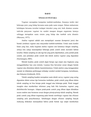 BAB II
TINJAUAN PUSTAKA
Vegetasi merupakan kumpulan tumbuh-tumbuhan, biasanya terdiri dari
beberapa jenis yang hidup bersama-sama pada suatu tempat. Dalam mekanisme
kehidupan bersama tersebut terdapat interaksi yang erat, baik diantara sesama
individu penyusun vegetasi itu sendiri maupun dengan organisme lainnya
sehingga merupakan suatu sistem yang hidup dan tumbuh serta dinamis
(Marsono, 1977).
Analisa vegetasi adalah cara mempelajari susunan (komposisi jenis) dan
bentuk (struktur) vegetasi atau masyarakat tumbuh-tumbuhan. Untuk suatu kondisi
hutan yang luas, maka kegiatan analisa vegetasi erat kaitannya dengan sampling,
artinya kita cukup menempatkan beberapa petak contoh untuk mewakili habitat
tersebut. Dalam sampling ini ada tiga hal yang perlu diperhatikan, yaitu jumlah petak
contoh, cara peletakan petak contoh dan teknik analisa vegetasi yang digunakan
(Soerianegara, 2005).
Metode kuadrat, petak contoh dapat berupa segi empat atau lingkaran yang
menggambarkan luas area tertentu. Luasnya bisa bervariasi sesuai dengan bentuk
vegetasi atau ditentukan dahulu luasminimumnya. Untuk analisis yang menggunakan
metode ini dilakukan perhitungan terhadap variabel-variabel kerapatan, kerimbunan,
dan frekuensi (Goldsmith, 2010).
Teknik sampling kuadrat merupakan suatu teknik survey vegetasi yang sering
digunakan dalam semua tipe komunitas tumbuhan, petak contoh yang dibuat dalam
teknik sampling ini bisa berupa petak tunggal atau beberapa petak. Petak tunggal
mungkin akan memberikan informasi yang baik bila komunitas vegetasi yang
ditelitibersifat homogen. Adapun petak-petak contoh yang dibuat dapat diletakkan
secara random atau beraturan sesuai dengan prinsip-prinsip teknik sampling. Bentuk
petak contoh yang dibuat tergantung pada bentuk morfologis vegetasi dan efisiensi
sampling pola penyebarannya. Sehubungan dengan efisiensi sampling banyak
studiyang dilakukan menunjukkan bahwa petak bentuk segi empat memberikan
 