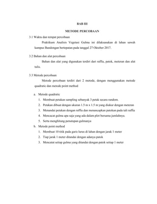 BAB III
METODE PERCOBAAN
3.1 Waktu dan tempat percobaan
Praktikum Analisis Vegetasi Gulma ini dilaksanakan di lahan sawah
kampus Bandongan bertepatan pada tanggal 27 Oktober 2017.
3.2 Bahan dan alat percobaan
Bahan dan alat yang digunakan terdiri dari raffia, patok, meteran dan alat
tulis.
3.3 Metode percobaan
Metode percobaan terdiri dari 2 metode, dengan menggunakan metode
quadratic dan metode point method
a. Metode quadratic
1. Membuat petakan sampling sebanyak 3 petak secara random.
2. Petakan dibuat dengan ukuran 1.5 m x 1.5 m yang diukur dengan meteran
3. Menandai petakan dengan raffia dan menancapkan patokan pada tali raffia
4. Mencacat gulma apa saja yang ada dalam plot bersama jumlahnya.
5. Serta menghitung penutupan gulmanya
b. Metode point method
1. Membuat 10 titik pada garis lurus di lahan dengan jarak 1 meter
2. Tiap jarak 1 meter ditandai dengan adanya patok
3. Mencatat setiap gulma yang ditandai dengan patok setiap 1 meter
 