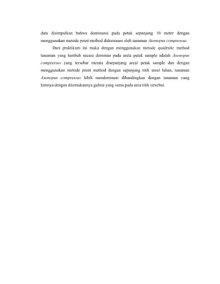data disimpulkan bahwa dominansi pada petak sepanjang 10 meter dengan
menggunakan metode point method didominasi oleh tanaman Axonopus compressus.
Dari praktikum ini maka dengan menggunakan metode quadratic method
tanaman yang tumbuh secara dominan pada arela petak sample adalah Axonopus
compressus yang tersebar merata disepanjang areal petak sample dan dengan
menggunakan metode point method dengan sepanjang titik areal lahan, tanaman
Axonopus compressus lebih mendominasi dibandingkan dengan tanaman yang
lainnya dengan ditemukannya gulma yang sama pada area titik tersebut.
 