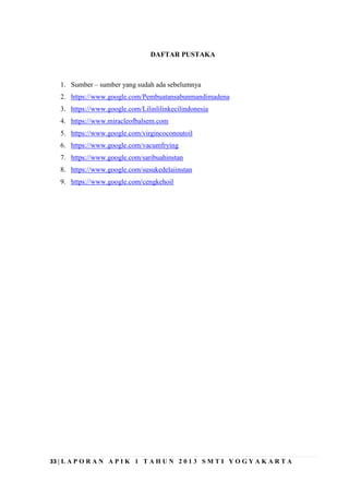 33 | L A P O R A N A P I K 1 T A H U N 2 0 1 3 S M T I Y O G Y A K A R T A
DAFTAR PUSTAKA
1. Sumber – sumber yang sudah ada sebelumnya
2. https://www.google.com/Pembuatansabunmandimadena
3. https://www.google.com/Lilinlilinkecilindonesia
4. https://www.miracleofbalsem.com
5. https://www.google.com/virgincoconoutoil
6. https://www.google.com/vacumfrying
7. https://www.google.com/saribuahinstan
8. https://www.google.com/susukedelaiinstan
9. https://www.google.com/cengkehoil
 