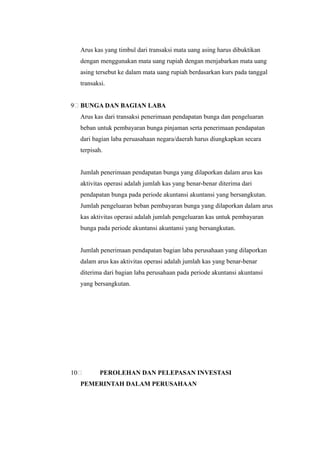 Arus kas yang timbul dari transaksi mata uang asing harus dibuktikan
     dengan menggunakan mata uang rupiah dengan menjabarkan mata uang
     asing tersebut ke dalam mata uang rupiah berdasarkan kurs pada tanggal
     transaksi.


9    BUNGA DAN BAGIAN LABA
     Arus kas dari transaksi penerimaan pendapatan bunga dan pengeluaran
     beban untuk pembayaran bunga pinjaman serta penerimaan pendapatan
     dari bagian laba peruasahaan negara/daerah harus diungkapkan secara
     terpisah.


     Jumlah penerimaan pendapatan bunga yang dilaporkan dalam arus kas
     aktivitas operasi adalah jumlah kas yang benar-benar diterima dari
     pendapatan bunga pada periode akuntansi akuntansi yang bersangkutan.
     Jumlah pengeluaran beban pembayaran bunga yang dilaporkan dalam arus
     kas aktivitas operasi adalah jumlah pengeluaran kas untuk pembayaran
     bunga pada periode akuntansi akuntansi yang bersangkutan.


     Jumlah penerimaan pendapatan bagian laba perusahaan yang dilaporkan
     dalam arus kas aktivitas operasi adalah jumlah kas yang benar-benar
     diterima dari bagian laba perusahaan pada periode akuntansi akuntansi
     yang bersangkutan.




10          PEROLEHAN DAN PELEPASAN INVESTASI
     PEMERINTAH DALAM PERUSAHAAN
 
