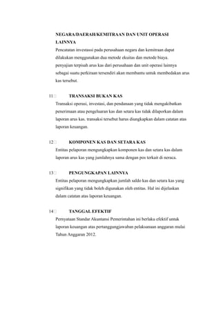 NEGARA/DAERAH/KEMITRAAN DAN UNIT OPERASI
     LAINNYA
     Pencatatan investassi pada perusahaan negara dan kemitraan dapat
     dilakukan menggunakan dua metode ekuitas dan metode biaya.
     penyajian terpisah arus kas dari perusahaan dan unit operasi lainnya
     sebagai suatu perkiraan tersendiri akan membantu untuk membedakan arus
     kas tersebut.


11          TRANSAKSI BUKAN KAS
     Transaksi operasi, investasi, dan pendanaan yang tidak mengakibatkan
     penerimaan atau pengeluaran kas dan setara kas tidak dilaporkan dalam
     laporan arus kas. transaksi tersebut harus diungkapkan dalam catatan atas
     laporan keuangan.


12          KOMPONEN KAS DAN SETARA KAS
     Entitas pelaporan mengungkapkan komponen kas dan setara kas dalam
     laporan arus kas yang jumlahnya sama dengan pos terkait di neraca.


13          PENGUNGKAPAN LAINNYA
     Entitas pelaporan mengungkapkan jumlah saldo kas dan setara kas yang
     signifikan yang tidak boleh digunakan oleh entitas. Hal ini dijelaskan
     dalam catatan atas laporan keuangan.


14          TANGGAL EFEKTIF
     Pernyataan Standar Akuntansi Pemerintahan ini berlaku efektif untuk
     laporan keuangan atas pertanggungjawaban pelaksanaan anggaran mulai
     Tahun Anggaran 2012.
 