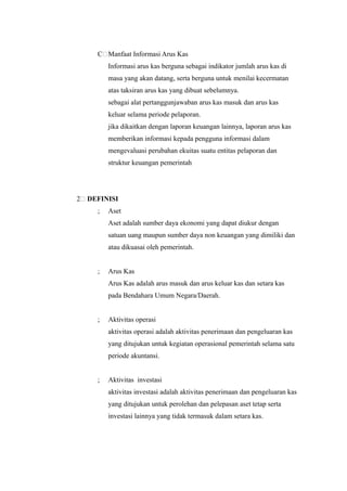 C Manfaat Informasi Arus Kas
          Informasi arus kas berguna sebagai indikator jumlah arus kas di
          masa yang akan datang, serta berguna untuk menilai kecermatan
          atas taksiran arus kas yang dibuat sebelumnya.
          sebagai alat pertanggunjawaban arus kas masuk dan arus kas
          keluar selama periode pelaporan.
          jika dikaitkan dengan laporan keuangan lainnya, laporan arus kas
          memberikan informasi kepada pengguna informasi dalam
          mengevaluasi perubahan ekuitas suatu entitas pelaporan dan
          struktur keuangan pemerintah




2   DEFINISI
      ;   Aset
          Aset adalah sumber daya ekonomi yang dapat diukur dengan
          satuan uang maupun sumber daya non keuangan yang dimiliki dan
          atau dikuasai oleh pemerintah.


      ;   Arus Kas
          Arus Kas adalah arus masuk dan arus keluar kas dan setara kas
          pada Bendahara Umum Negara/Daerah.


      ;   Aktivitas operasi
          aktivitas operasi adalah aktivitas penerimaan dan pengeluaran kas
          yang ditujukan untuk kegiatan operasional pemerintah selama satu
          periode akuntansi.


      ;   Aktivitas investasi
          aktivitas investasi adalah aktivitas penerimaan dan pengeluaran kas
          yang ditujukan untuk perolehan dan pelepasan aset tetap serta
          investasi lainnya yang tidak termasuk dalam setara kas.
 