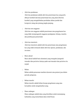 ;   Aktivitas pendanaan
    Aktivitas pendanaan adalah aktivitas penerimaan kas yang perlu
    dibayar kembali dan/atau penerimaan kas yang akan diterima
    kembali yang mengakibatkan perubahan dalam jumlah dan
    komposisi utang dan piutang jangka panjang.


;   Aktivitas non anggaran
    Aktivitas non anggaran adalah penerimaan atau pengeluaran kas
    yang tidak mempengaruhi anggaran pendapatan, belanja, transfer,
    dan pembiayaan pemerintah.


;   Aktivitas transitoris
    Aktivitas transitoris adalah aktivitas penerimaan atau pengeluaran
    kas yang tidak termasuk dalam aktivitas operasi, pendanaan, dan
    investasi.


;   Basis akrual
    Basis akrual adalah basis akuntansi yang mengakui pengaruh
    transaksi dan peristiwa lainnya pada saat transaksi dan peristiwa itu
    terjadi.


;   Beban
    Beban adalah penurunan manfaat ekonomi atau potensi jasa dalam
    periode pelaporan.


;   Beban transfer
    Beban transfer adalah beban berupa pengeluaran uang atau
    kewajiban untuk mengeluarkan uang.


;   Dana cadangan
    Dana cadangan adalah dana yang disisihkan untuk menampung
    kebutuhan yang memerlukan dana relatif besar.
 