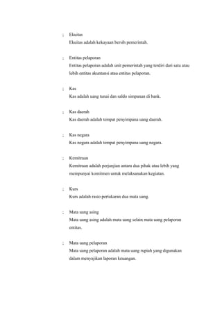 ;   Ekuitas
    Ekuitas adalah kekayaan bersih pemerintah.


;   Entitas pelaporan
    Entitas pelaporan adalah unit pemerintah yang terdiri dari satu atau
    lebih entitas akuntansi atau entitas pelaporan.


;   Kas
    Kas adalah uang tunai dan saldo simpanan di bank.


;   Kas daerah
    Kas daerah adalah tempat penyimpana uang daerah.


;   Kas negara
    Kas negara adalah tempat penyimpana uang negara.


;   Kemitraan
    Kemitraan adalah perjanjian antara dua pihak atau lebih yang
    mempunyai komitmen untuk melaksanakan kegiatan.


;   Kurs
    Kurs adalah rasio pertukaran dua mata uang.


;   Mata uang asing
    Mata uang asing adalah mata uang selain mata uang pelaporan
    entitas.


;   Mata uang pelaporan
    Mata uang pelaporan adalah mata uang rupiah yang digunakan
    dalam menyajikan laporan keuangan.
 