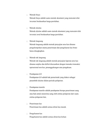 ;   Metode biaya
    Metode biaya adalah suatu metode akuntansi yang mencatat nilai
    investasi berdasarkan harga perolehan.


;   Metode ekuitas
    Metode ekuitas adalah suatu metode akuntansi yang mencatat nilai
    investasi awal berdasarkan harga perolehan.


;   Metode langsung
    Metode langsung adalah metode penyajian arus kas dimana
    pengelompokan utama penerimaan dan pengeluaran kas bruto
    harus diungkapkan.


;   Metode tak langsung
    Metode tak langsung adalah metode penyajian laporan arus kas
    dimana surplus dan defisit disesuaikan dengan transaksi-transaksi
    operasional non kas, penanggukangan atau pengakuan.


;   Pendapatan-LO
    Pendapatan-LO adalah hak pemerintah yang diakui sebagai
    penambah ekuitas dalam periode pelaporan.


;   Pendapatan transfer
    Pendapatan transfer adalah pendapatan berupa penerimaan uang
    atau hak untuk menerima uang oleh entitas pelaporan dari suatu
    entitas pelaporan lain.


;   Penerimaan kas
    Penerimaan kas adalah semua aliran kas masuk.


;   Pengeluaran kas
    Pengeluaran kas adalah semua aliran kas keluar.
 