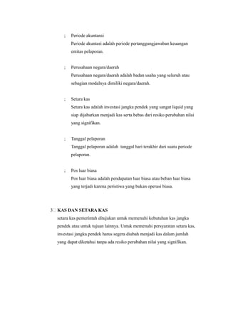 ;   Periode akuntansi
           Periode akuntasi adalah periode pertanggungjawaban keuangan
           entitas pelaporan.


       ;   Perusahaan negara/daerah
           Perusahaan negara/daerah adalah badan usaha yang seluruh atau
           sebagian modalnya dimiliki negara/daerah.


       ;   Setara kas
           Setara kas adalah investasi jangka pendek yang sangat liquid yang
           siap dijabarkan menjadi kas serta bebas dari resiko perubahan nilai
           yang signifikan.


       ;   Tanggal pelaporan
           Tanggal pelaporan adalah tanggal hari terakhir dari suatu periode
           pelaporan.


       ;   Pos luar biasa
           Pos luar biasa adalah pendapatan luar biasa atau beban luar biasa
           yang terjadi karena peristiwa yang bukan operasi biasa.




3   KAS DAN SETARA KAS
    setara kas pemerintah ditujukan untuk memenuhi kebutuhan kas jangka
    pendek atau untuk tujuan lainnya. Untuk memenuhi persyaratan setara kas,
    investasi jangka pendek harus segera diubah menjadi kas dalam jumlah
    yang dapat diketahui tanpa ada resiko perubahan nilai yang signifikan.
 