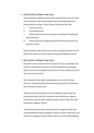 4   ENTITAS PELAPORAN ARUS KAS
    Entitas pelaporan adalah unit pemerintah yang terdiri dari satu atau lebih
    entitas akuntansi wajib menyampaikan laporan pertanggungjawaban
    berupa laporan keuangan. Entitas laporan dimaksud terdiri dari:
    a       Pemerintah pusat.
    b       Pemerintah daerah.
    c       Masing-masing kementerian negara atau lembaga di lingkungan
        pemerintah pusat.
    d       Satuan organisasi di lingkungan pemerintahan pusat/daerah atau
        organisasi lainnya.


    Entitas pelaporan yang wajib menyusun dan menyajikan laporan arus kas
    adalah unit organisasi yang mempunyai fungsi perbendaharaan umum.


5   PENYAJIAN LAPORAN ARUS KAS
    Klasifikasi arus kas menurut aktivitas operasi, investasi, pendanaan, dan
    transitoris memberikan informasi yang memungknkan para pengguna
    laporan untuk menilai pengaruh dari aktivitas tersebut terhadap posisi kas
    dan setara kas pemerintah.


    Satu transaksi tertentu dapat mempengaruhi arus kas dari beberapa
    aktivitas, misalnya transaksi pelunasan utang yang terdiri dari pelunasan
    pokok utang dan bunga utang.


    Dalam hal entitas bersangkatan masih membukukan penerimaan dan
    pengeluaran dalam buku kas berdasarkan akun pelaksanaan anggaran
    maka laporan arus kas dapat disajikan dengan mengacu pada akun-akun
    pelaksanaan anggaran tersebut.


    Yang dimaksud dengan akun-akun pelaksanaan anggaran adalah akun
    yang berhubungan dengan pendapatan, belanja, transfer, pembiayaan, dan
    transaksi non anggaran yang di dalam Laporan Arus Kas dikelompokkan
 