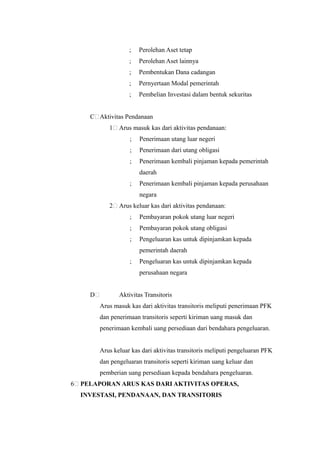 ;   Perolehan Aset tetap
                     ;   Perolehan Aset lainnya
                     ;   Pembentukan Dana cadangan
                     ;   Pernyertaan Modal pemerintah
                     ;   Pembelian Investasi dalam bentuk sekuritas


      C Aktivitas Pendanaan
             1   Arus masuk kas dari aktivitas pendanaan:
                     ;   Penerimaan utang luar negeri
                     ;   Penerimaan dari utang obligasi
                     ;   Penerimaan kembali pinjaman kepada pemerintah
                         daerah
                     ;   Penerimaan kembali pinjaman kepada perusahaan
                         negara
             2   Arus keluar kas dari aktivitas pendanaan:
                     ;   Pembayaran pokok utang luar negeri
                     ;   Pembayaran pokok utang obligasi
                     ;   Pengeluaran kas untuk dipinjamkan kepada
                         pemerintah daerah
                     ;   Pengeluaran kas untuk dipinjamkan kepada
                         perusahaan negara


      D          Aktivitas Transitoris
          Arus masuk kas dari aktivitas transitoris meliputi penerimaan PFK
          dan penerimaan transitoris seperti kiriman uang masuk dan
          penerimaan kembali uang persediaan dari bendahara pengeluaran.


          Arus keluar kas dari aktivitas transitoris meliputi pengeluaran PFK
          dan pengeluaran transitoris seperti kiriman uang keluar dan
          pemberian uang persediaan kepada bendahara pengeluaran.
6   PELAPORAN ARUS KAS DARI AKTIVITAS OPERAS,
    INVESTASI, PENDANAAN, DAN TRANSITORIS
 