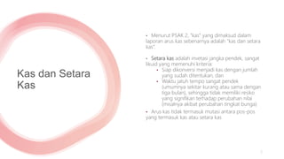 Kas dan Setara
Kas
• Menurut PSAK 2, “kas” yang dimaksud dalam
laporan arus kas sebenarnya adalah “kas dan setara
kas”.
• Setara kas adalah invetasi jangka pendek, sangat
likuid yang memenuhi kriteria:
• Siap dikonversi menjadi kas dengan jumlah
yang sudah ditentukan, dan
• Waktu jatuh tempo sangat pendek
(umumnya sekitar kurang atau sama dengan
tiga bulan), sehingga tidak memiliki resiko
yang signifikan terhadap perubahan nilai
(misalnya akibat perubahan tingkat bunga)
• Arus kas tidak termasuk mutasi antara pos-pos
yang termasuk kas atau setara kas
5
 